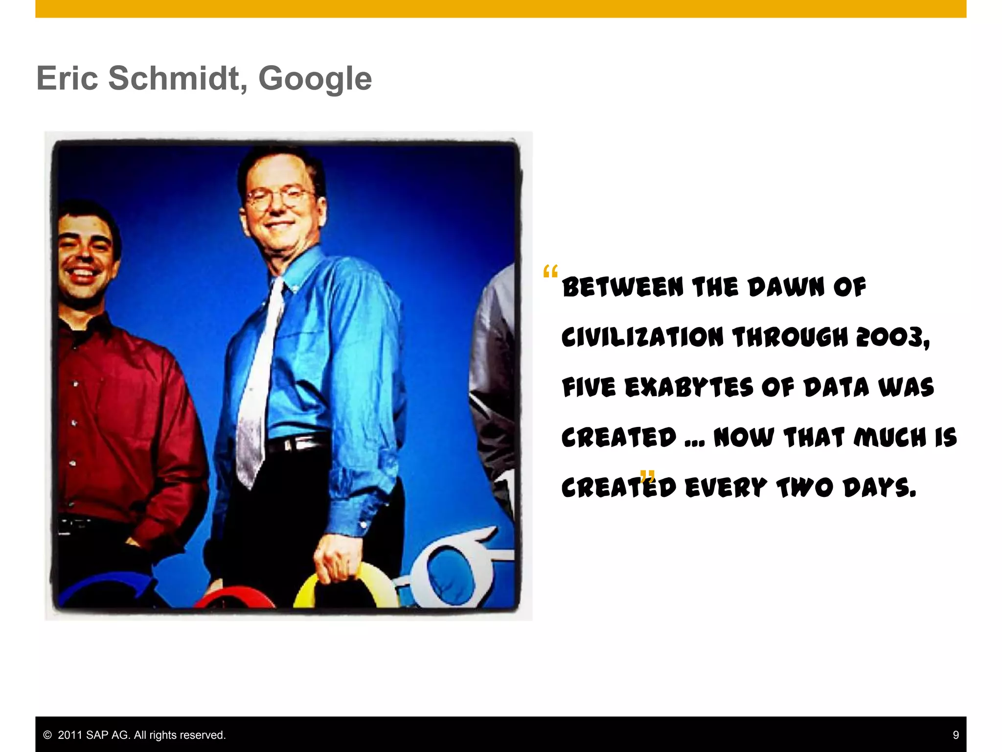 Eric Schmidt, Google




                                      “ Between the dawn of
                                       civilization through 2003,
                                       five exabytes of data was
                                       created ... Now that much is

                                            ”
                                       created every TWO days.




© 2011 SAP AG. All rights reserved.                                 9
 