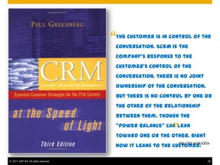 “
                                      The customer is in control of the
                                      conversation. SCRM is the
                                      company’s response to the
                                      customer’s control of the
                                      conversation. There is no joint
                                      ownership of the conversation.
                                      But there is no control by one or
                                      the other of the relationship
                                      between them. Though the


                                                          ”
                                      “power balance” can lean
                                      toward one or the other. Right
                                                            http://bit.ly/rAzQGx
                                      now it leans to the customer.

© 2011 SAP AG. All rights reserved.                                           28
 