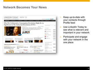 Network Becomes Your News


                                      1.   Keep up-to-date with
                                           your contacts through
                                           Profile feed
                                      2.   Use LinkedIn Today to
                                           see what is relevant and
                                           important in your network
                                      3.   Participate and engage
                                           with your network in the
                                           one place




© 2011 SAP AG. All rights reserved.                                   39
 