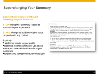 Supercharging Your Summary

Employ the principles of inbound
marketing on your Summary

STOP: Using the “Summary” space to
summarize your experience.

START: Using it to put forward your value
proposition to any contact.

Explicitly:
 Welcome people to your profile
Describe recent scenarios or use cases
where you have delivered results to your
customers
Explain why someone should contact you




 © 2011 SAP AG. All rights reserved.        40
 