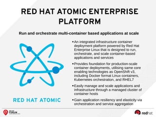 RED HAT ATOMIC ENTERPRISE
PLATFORM
Run and orchestrate multi-container based applications at scale
●
An integrated infrastructure container
deployment platform powered by Red Hat
Enterprise Linux that is designed to run,
orchestrate, and scale container-based
applications and services
●
Provides foundation for production-scale
container deployments, utilising same core
enabling technologies as OpenShift v3,
including Docker format Linux containers,
Kubernetes orchestration, and RHEL7
●
Easily manage and scale applications and
infrastructure through a managed cluster of
container hosts
●
Gain application resiliency and elasticity via
orchestration and service aggregation
 