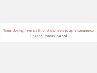 Transitioning from traditional channels to agile commerce
                 Tips and lessons learned
 
