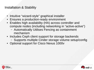 Installation & Stability
● Intuitive “wizard-style” graphical installer
● Ensures a production-ready environment
● Enables high availability (HA) across controller and
compute nodes (including networking in “active-active”)
– Automatically Utilises Fencing as containment
mechanism
● Includes Ceph client support for storage backends
– Supports multiple Cinder storage volume setup/config
● Optional support for Cisco Nexus 1000v
 