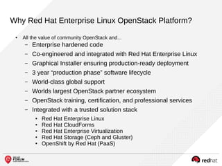 Why Red Hat Enterprise Linux OpenStack Platform?
● All the value of community OpenStack and...
– Enterprise hardened code
– Co-engineered and integrated with Red Hat Enterprise Linux
– Graphical Installer ensuring production-ready deployment
– 3 year “production phase” software lifecycle
– World-class global support
– Worlds largest OpenStack partner ecosystem
– OpenStack training, certification, and professional services
– Integrated with a trusted solution stack
● Red Hat Enterprise Linux
● Red Hat CloudForms
● Red Hat Enterprise Virtualization
● Red Hat Storage (Ceph and Gluster)
● OpenShift by Red Hat (PaaS)
 