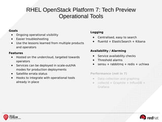 RHEL OpenStack Platform 7: Tech Preview
Operational Tools
Goals
● Ongoing operational visibility
● Easier troubleshooting
● Use the lessons learned from multiple products
and operators
Features
● Hosted on the undercloud, targeted towards
operators
● Services can be deployed in scale-out/HA
modes for production deployments
● Satellite errata status
● Hooks to integrate with operational tools
already in place
Logging
● Centralised, easy to search
● fluentd + ElasticSearch + Kibana
Availability / Alarming
● Service availability checks
● Threshold alarms
● sensu + rabbitmq + redis + uchiwa
Performance (not in 7)
● Data collection and graphing
● collectd + Graphite + InfluxDB +
Grafana
 
