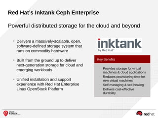Powerful distributed storage for the cloud and beyond
●
Delivers a massively-scalable, open,
software-defined storage system that
runs on commodity hardware
●
Built from the ground up to deliver
next-generation storage for cloud and
emerging workloads
●
Unified installation and support
experience with Red Hat Enterprise
Linux OpenStack Platform
• Provides storage for virtual
machines & cloud applications
• Reduces provisioning time for
new virtual machines
• Self-managing & self-healing
• Delivers cost-effective
durability
Key Benefits
Red Hat’s Inktank Ceph Enterprise
 