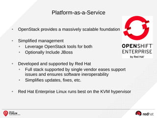 Platform-as-a-Service
● OpenStack provides a massively scalable foundation
● Simplified management
● Leverage OpenStack tools for both
● Optionally Include JBoss
● Developed and supported by Red Hat
● Full stack supported by single vendor eases support
issues and ensures software ineroperability
● Simplifies updates, fixes, etc.
● Red Hat Enterprise Linux runs best on the KVM hypervisor
 