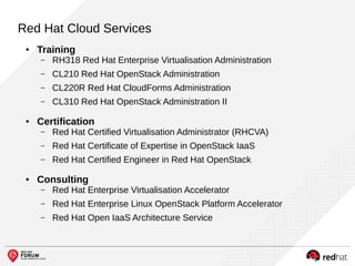 Red Hat Cloud Services
● Training
– RH318 Red Hat Enterprise Virtualisation Administration
– CL210 Red Hat OpenStack Administration
– CL220R Red Hat CloudForms Administration
– CL310 Red Hat OpenStack Administration II
● Certification
– Red Hat Certified Virtualisation Administrator (RHCVA)
– Red Hat Certificate of Expertise in OpenStack IaaS
– Red Hat Certified Engineer in Red Hat OpenStack
● Consulting
– Red Hat Enterprise Virtualisation Accelerator
– Red Hat Enterprise Linux OpenStack Platform Accelerator
– Red Hat Open IaaS Architecture Service
 