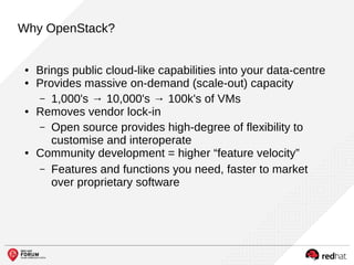 Why OpenStack?
● Brings public cloud-like capabilities into your data-centre
● Provides massive on-demand (scale-out) capacity
– 1,000's → 10,000's → 100k's of VMs
● Removes vendor lock-in
– Open source provides high-degree of flexibility to
customise and interoperate
● Community development = higher “feature velocity”
– Features and functions you need, faster to market
over proprietary software
 