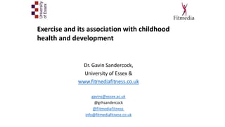 Dr. Gavin Sandercock,
University of Essex &
www.fitmediafitness.co.uk
gavins@essex.ac.uk
@grhsandercock
@FitmediaFitness
info@fitmediafitness.co.uk
Exercise and its association with childhood
health and development
 