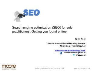 Search engine optimisation (SEO) for sole
practitioners: Getting you found online

                                                                 Gavin Ward

                                  Search & Social Media Marketing Manager
                                              Moore Legal Technology Ltd

                                              www.moorelegaltechnology.co.uk
                                                     linkedin.com/in/gavward
                                                                   @gavward




               Delivering solutions for law firms since 2003    www.mltechnology.co.uk
 