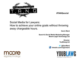 #TANQsocial



Social Media for Lawyers:
How to achieve your online goals without throwing
away chargeable hours.
                                                    Gavin Ward

                        Search & Social Media Marketing Manager
                                    Moore Legal Technology Ltd

                                                       Director
                                                  YouBlawg Ltd

                                                     @GavWard
                                        linkedin.com/in/gavward
 