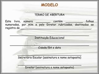 MODELO
TERMO DE ABERTURA
Este livro, número ________, contém __________ folhas
numeradas, por mim e pelo Diretor rubricadas, destinadas ao
registro de _________________________________________.
______________________________________________
Instituição Educacional

______________________________________________
Cidade/BA e data
_____________________________________
Secretário Escolar (assinatura e nome sotoposto)
_____________________________________
Diretor (assinatura e nome sotoposto)

 