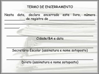 TERMO DE ENCERRAMENTO

Nesta data, declaro encerrado este livro, número
__________ de registro de ______________________
____________________________________________
_______.
__________________________________________
Cidade/BA e data
__________________________________________
Secretário Escolar (assinatura e nome sotoposto)
__________________________________________
Direto (assinatura e nome sotoposto)

 