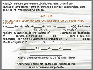 Atenção: sempre que houver substituição legal, deverá ser
lavrado o competente termo informando o período de exercício, bem
como as informações acima citadas.
MODELO
ATO DE INVESTIDURA DO DIRETOR, VICE-DIRETOR OU SECRETÁRIO
ESCOLAR

Aos____dias do mês de_____do ano de _____ , o(a) Senhor(a)
__________________ . Natural de________ , matrícula nº______ ,
registro ou autorização profissional nº_____ , carteira de identidade
nº_____, assume a função de_______da ______, para a qual foi
nomeado(a), por meio do Contrato de Trabalho de__ /____/____, ou do
ato de designação nº________ , de ____/____ /__.
_________, BA, ____ de ____ de _____ .
____________________
Assinatura e nome sotoposto do (a) investido(a)
____________________
Assinatura e nome sotoposto do(a) mantenedor(a)
ou da autoridade competente

 