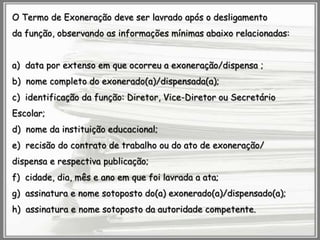 O Termo de Exoneração deve ser lavrado após o desligamento
da função, observando as informações mínimas abaixo relacionadas:
a) data por extenso em que ocorreu a exoneração/dispensa ;
b) nome completo do exonerado(a)/dispensada(a);
c) identificação da função: Diretor, Vice-Diretor ou Secretário
Escolar;
d) nome da instituição educacional;

e) recisão do contrato de trabalho ou do ato de exoneração/
dispensa e respectiva publicação;
f) cidade, dia, mês e ano em que foi lavrada a ata;
g) assinatura e nome sotoposto do(a) exonerado(a)/dispensado(a);
h) assinatura e nome sotoposto da autoridade competente.

 