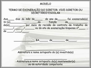 MODELO

TERMO DE EXONERAÇÃO DO DIRETOR, VICE-DIRETOR OU
SECRETÁRIO ESCOLAR
Aos____ dias do mês de_____ do ano de_____, foi exonerado(a)
Sr.(a)_________________,da
função
de____________,
do(a)_________, por meio da recisão do contrato de trabalho de
______/______/______ ou do ato de exoneração/dispensa nº____ ,
de ____/____/____.

_____________, BA,_____ de________ de_____.
_________________________
Assinatura e nome sotoposto do (a) investido(a)
___________________________
Assinatura e nome sotoposto do(a) mantenedor(a)
ou da autoridade competente

 