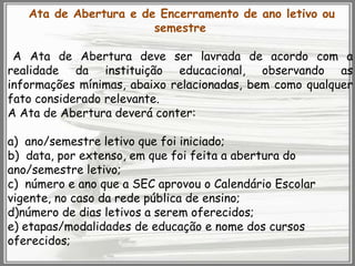 Ata de Abertura e de Encerramento de ano letivo ou
semestre

A Ata de Abertura deve ser lavrada de acordo com a
realidade da instituição educacional, observando as
informações mínimas, abaixo relacionadas, bem como qualquer
fato considerado relevante.
A Ata de Abertura deverá conter:
a) ano/semestre letivo que foi iniciado;
b) data, por extenso, em que foi feita a abertura do
ano/semestre letivo;
c) número e ano que a SEC aprovou o Calendário Escolar
vigente, no caso da rede pública de ensino;
d)número de dias letivos a serem oferecidos;
e) etapas/modalidades de educação e nome dos cursos
oferecidos;

 