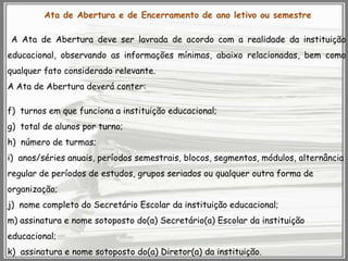 Ata de Abertura e de Encerramento de ano letivo ou semestre
A Ata de Abertura deve ser lavrada de acordo com a realidade da instituição

educacional, observando as informações mínimas, abaixo relacionadas, bem como
qualquer fato considerado relevante.
A Ata de Abertura deverá conter:

f) turnos em que funciona a instituição educacional;
g) total de alunos por turno;
h) número de turmas;
i) anos/séries anuais, períodos semestrais, blocos, segmentos, módulos, alternância

regular de períodos de estudos, grupos seriados ou qualquer outra forma de
organização;
j) nome completo do Secretário Escolar da instituição educacional;
m) assinatura e nome sotoposto do(a) Secretário(a) Escolar da instituição
educacional;
k) assinatura e nome sotoposto do(a) Diretor(a) da instituição.

 