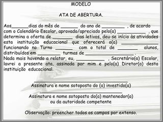 MODELO

ATA DE ABERTURA.
Aos______dias do mês de ______ do ano de ________ , de acordo
com o Calendário Escolar, aprovado/apreciado pelo(a) __________ , que
determina a oferta de _______ dias letivos, deu-se início às atividades
esta instituição educacional que oferecerá o(a) _____________
funcionando no Turno ______ com o total de _______ alunos,
distribuídos em ________ turmas de _________________ .
Nada mais havendo a relatar, eu, __________ , Secretário(a) Escolar,
lavrei a presente ata, assinada por mim e pelo(a) Diretor(a) desta
instituição educacional.
_________________________________
Assinatura e nome sotoposto do (a) investido(a)
_____________________________
Assinatura e nome sotoposto do(a) mantenedor(a)
ou da autoridade competente
Observação: preencher todos os campos por extenso.

 