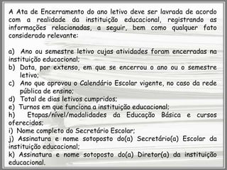 A Ata de Encerramento do ano letivo deve ser lavrada de acordo
com a realidade da instituição educacional, registrando as
informações relacionadas, a seguir, bem como qualquer fato
considerado relevante:

a) Ano ou semestre letivo cujas atividades foram encerradas na
instituição educacional;
b) Data, por extenso, em que se encerrou o ano ou o semestre
letivo;
c) Ano que aprovou o Calendário Escolar vigente, no caso da rede
pública de ensino;
d) Total de dias letivos cumpridos;
e) Turnos em que funciona a instituição educacional;
h)
Etapas/nível/modalidades da Educação Básica e cursos
oferecidos;
i) Nome completo do Secretário Escolar;
j) Assinatura e nome sotoposto do(a) Secretário(a) Escolar da
instituição educacional;
k) Assinatura e nome sotoposto do(a) Diretor(a) da instituição
educacional.

 
