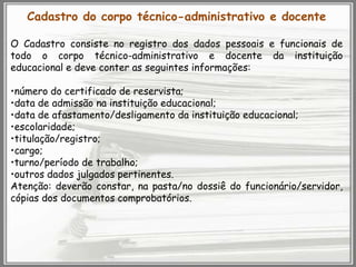 Cadastro do corpo técnico-administrativo e docente
O Cadastro consiste no registro dos dados pessoais e funcionais de
todo o corpo técnico-administrativo e docente da instituição
educacional e deve conter as seguintes informações:
•número do certificado de reservista;
•data de admissão na instituição educacional;
•data de afastamento/desligamento da instituição educacional;
•escolaridade;
•titulação/registro;
•cargo;
•turno/período de trabalho;
•outros dados julgados pertinentes.
Atenção: deverão constar, na pasta/no dossiê do funcionário/servidor,
cópias dos documentos comprobatórios.

 