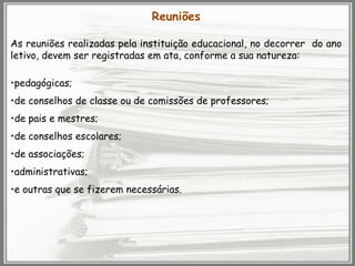 Reuniões
As reuniões realizadas pela instituição educacional, no decorrer do ano
letivo, devem ser registradas em ata, conforme a sua natureza:
•pedagógicas;

•de conselhos de classe ou de comissões de professores;
•de pais e mestres;
•de conselhos escolares;
•de associações;
•administrativas;
•e outras que se fizerem necessárias.

 