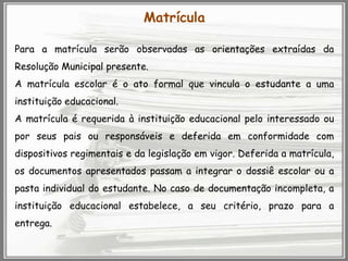 Matrícula
Para a matrícula serão observadas as orientações extraídas da
Resolução Municipal presente.

A matrícula escolar é o ato formal que vincula o estudante a uma
instituição educacional.
A matrícula é requerida à instituição educacional pelo interessado ou
por seus pais ou responsáveis e deferida em conformidade com
dispositivos regimentais e da legislação em vigor. Deferida a matrícula,
os documentos apresentados passam a integrar o dossiê escolar ou a
pasta individual do estudante. No caso de documentação incompleta, a
instituição educacional estabelece, a seu critério, prazo para a
entrega.

 