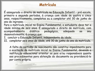 Matrícula
É assegurado o direito de matrícula na Educação Infantil – pré-escola,
primeiro e segundo períodos, à criança com idade de quatro e cinco
anos, respectivamente, completos ou a completar até 30 de junho do
ano do ingresso.
Para a matrícula inicial no Ensino Fundamental, o estudante deve ter a
idade mínima de seis anos. É assegurado o direito de matrícula, com
acompanhamento
didático
pedagógico,
adequado
ao
seu
desenvolvimento, à criança que:
I. concluir a Educação Infantil, independente da idade;
II. completar seis anos de idade, até 30 de junho do ano da matrícula.
A falta da certidão de nascimento não constitui impedimento para
a aceitação da matrícula inicial no Ensino Fundamental, devendo a
instituição educacional orientar os pais e/ou responsáveis quanto
aos procedimentos para obtenção do documento ou providenciá-lo
por conta própria.

 