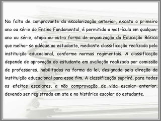 Na falta de comprovante da escolarização anterior, exceto o primeiro
ano ou série do Ensino Fundamental, é permitida a matrícula em qualquer
ano ou série, etapa ou outra forma de organização da Educação Básica
que melhor se adéque ao estudante, mediante classificação realizada pela
instituição educacional, conforme normas regimentais. A classificação

depende de aprovação do estudante em avaliação realizada por comissão
de professores, habilitados na forma da lei, designada pela direção da
instituição educacional para esse fim. A classificação suprirá, para todos
os efeitos escolares, a não comprovação de vida escolar anterior,
devendo ser registrada em ata e no histórico escolar do estudante.

 
