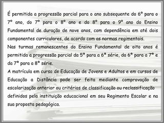 É permitida a progressão parcial para o ano subsequente do 6º para o
7º ano, do 7º para o 8º ano e do 8º para o 9º ano do Ensino
Fundamental de duração de nove anos, com dependência em até dois
componentes curriculares, de acordo com as normas regimentais.

Nas turmas remanescentes do Ensino Fundamental de oito anos é
permitida a progressão parcial da 5ª para a 6ª série, da 6ª para a 7ª e
da 7ª para a 8ª série.
A matrícula em curso de Educação de Jovens e Adultos e em cursos de
Educação a Distância pode ser feita mediante comprovação de
escolarização anterior ou critérios de classificação ou reclassificação
definidos pela instituição educacional em seu Regimento Escolar e na

sua proposta pedagógica.

 