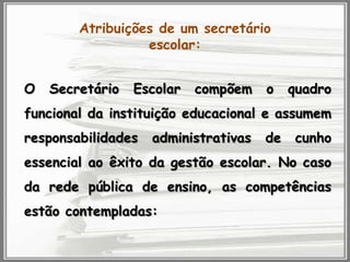 Atribuições de um secretário
escolar:
O

Secretário

Escolar

compõem

o

quadro

funcional da instituição educacional e assumem
responsabilidades

administrativas

de

cunho

essencial ao êxito da gestão escolar. No caso
da rede pública de ensino, as competências
estão contempladas:

 
