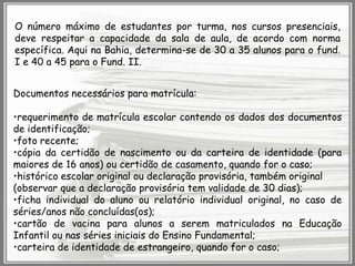 O número máximo de estudantes por turma, nos cursos presenciais,
deve respeitar a capacidade da sala de aula, de acordo com norma
específica. Aqui na Bahia, determina-se de 30 a 35 alunos para o fund.
I e 40 a 45 para o Fund. II.
Documentos necessários para matrícula:
•requerimento de matrícula escolar contendo os dados dos documentos
de identificação;
•foto recente;
•cópia da certidão de nascimento ou da carteira de identidade (para
maiores de 16 anos) ou certidão de casamento, quando for o caso;
•histórico escolar original ou declaração provisória, também original
(observar que a declaração provisória tem validade de 30 dias);
•ficha individual do aluno ou relatório individual original, no caso de
séries/anos não concluídas(os);
•cartão de vacina para alunos a serem matriculados na Educação
Infantil ou nas séries iniciais do Ensino Fundamental;
•carteira de identidade de estrangeiro, quando for o caso;

 