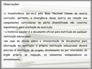 Observações:
•a transferência dar-se-á pela Base Nacional Comum da matriz
curricular, portanto, a divergência dessa matriz em relação aos
componentes curriculares da parte diversificada não constitui
impedimento para aceitação de matrícula;
• o histórico escolar é o documento oficial para matrícula em qualquer
instituição educacional;
•em caso de dúvida sobre a interpretação de documentos para

efetivação da matrícula, a própria instituição educacional deverá
solicitar à instituição de origem, diretamente ou por intermédio do
órgão

próprio

entendimento;

de

inspeção,

os

elementos

indispensáveis

ao

 