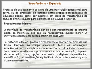 Transferência – Expedição
Trata-se do deslocamento do aluno de uma instituição educacional para
outra, ou da circulação de estudos entre etapas e modalidades da
Educação Básica, como, por exemplo, em casos de transferência do
aluno do Ensino Regular para a Educação de Jovens e Adultos.
Procedimentos básicos:
A matrícula de transferência dar-se-á por requerimento do próprio
aluno, se maior, ou dos pais ou responsáveis, quando menor. A
instituição educacional deverá emitir em duas vias:
•o histórico escolar, quando a transferência ocorrer ao final do ano
letivo, lançando no campo apropriado todas as informações
necessárias para o completo esclarecimento da vida escolar do aluno,
tais como as relativas aos processos especiais de avaliação, dispensa
de educação física, opção pelo ensino religioso, dependências,
classificação, reclassificação, equivalência de estudos e outras que se
fizerem necessárias;

 