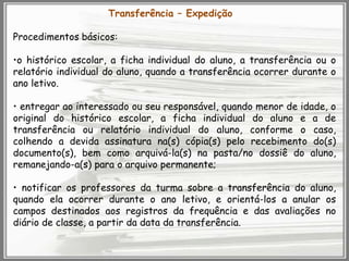 Transferência – Expedição

Procedimentos básicos:
•o histórico escolar, a ficha individual do aluno, a transferência ou o
relatório individual do aluno, quando a transferência ocorrer durante o
ano letivo.
• entregar ao interessado ou seu responsável, quando menor de idade, o
original do histórico escolar, a ficha individual do aluno e a de
transferência ou relatório individual do aluno, conforme o caso,
colhendo a devida assinatura na(s) cópia(s) pelo recebimento do(s)
documento(s), bem como arquivá-la(s) na pasta/no dossiê do aluno,
remanejando-a(s) para o arquivo permanente;
• notificar os professores da turma sobre a transferência do aluno,
quando ela ocorrer durante o ano letivo, e orientá-los a anular os
campos destinados aos registros da frequência e das avaliações no
diário de classe, a partir da data da transferência.

 