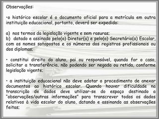 Observações:

•o histórico escolar é o documento oficial para a matrícula em outra
instituição educacional, portanto, deverá ser expedido:
a) nos termos da legislação vigente e sem rasuras;
b) datado e assinado pelo(a) Diretor(a) e pelo(a) Secretário(a) Escolar,
com os nomes sotopostos e os números dos registros profissionais ou
dos diplomas;
• constitui direito do aluno, pai ou responsável, quando for o caso,
solicitar a transferência, não podendo ser negada ou retida, conforme
legislação vigente;
• a instituição educacional não deve adotar o procedimento de anexar
documentos ao histórico escolar. Quando houver dificuldade na
transcrição de dados deve utilizar-se do espaço destinado a
“observações/outras informações” para transcrever todos os dados
relativos à vida escolar do aluno, datando e assinando as observações
feitas;

 