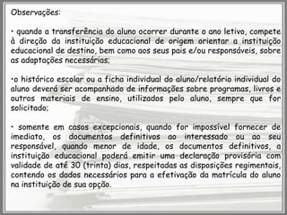 Observações:

• quando a transferência do aluno ocorrer durante o ano letivo, compete
à direção da instituição educacional de origem orientar a instituição
educacional de destino, bem como aos seus pais e/ou responsáveis, sobre
as adaptações necessárias;
•o histórico escolar ou a ficha individual do aluno/relatório individual do
aluno deverá ser acompanhado de informações sobre programas, livros e
outros materiais de ensino, utilizados pelo aluno, sempre que for
solicitado;
• somente em casos excepcionais, quando for impossível fornecer de
imediato, os documentos definitivos ao interessado ou ao seu
responsável, quando menor de idade, os documentos definitivos, a
instituição educacional poderá emitir uma declaração provisória com
validade de até 30 (trinta) dias, respeitadas as disposições regimentais,
contendo os dados necessários para a efetivação da matrícula do aluno
na instituição de sua opção.

 