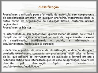 Classificação
Procedimento utilizado para efetivação de matrícula, sem comprovante
de escolarização anterior, em qualquer ano/série/etapa/modalidade ou
outra forma de organização da Educação Básica, conforme normas
regimentais.
Procedimentos básicos:
•o interessado ou seu responsável, quando menor de idade, solicitará à
direção da instituição educacional por meio de requerimento, o exame
de classificação, justificando o pedido, e informando o
ano/série/etapa/modalidade já cursado;
• deferido o pedido do exame de classificação, a direção designará
comissão examinadora composta por professores habilitados na forma
da lei, que aplicará os instrumentos de avaliação e lavrará em ata o
resultado obtido pelo interessado que, no caso de aprovação, deverá ser
descrito
pela
observação
“apto
para
cursar
o
ano/série/etapa/modalidade.”

 