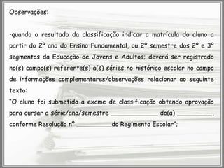 Observações:
•quando o resultado da classificação indicar a matrícula do aluno a
partir do 2º ano do Ensino Fundamental, ou 2º semestre dos 2º e 3º
segmentos da Educação de Jovens e Adultos; deverá ser registrado
no(s) campo(s) referente(s) a(s) séries no histórico escolar no campo
de informações complementares/observações relacionar ao seguinte
texto:

“O aluno foi submetido a exame de classificação obtendo aprovação
para cursar a série/ano/semestre ____________ do(a) _________,
conforme Resolução nº _________do Regimento Escolar”;

 