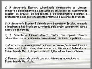 a) À Secretaria Escolar, subordinada diretamente ao Diretor,
compete o planejamento e a execução de atividades de escrituração
escolar, de arquivo, de expediente e de atendimento a alunos, a
professores e aos pais em assuntos relativos à sua área de atuação;
b) A Secretaria Escolar é dirigida pelo Secretário Escolar, nomeado
e legalmente habilitado ou autorizado pelo órgão competente para o
exercício da função;
c) A Secretária Escolar deverá contar com apoios técnicoadministrativos necessários ao cumprimento de suas competências.
d) Coordenar o remanejamento escolar, a renovação de matrículas e
efetuar matrículas novas, observando os critérios estabelecidos na
Estratégia de Matrícula para as instituições educacionais públicas;
e) Formar turmas, de acordo com os critérios estabelecidos na
Estratégia de Matrícula.

 