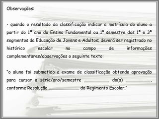 Observações:
• quando o resultado da classificação indicar a matrícula do aluno a
partir do 1ª ano do Ensino Fundamental ou 1º semestre dos 1º e 3º
segmentos da Educação de Jovens e Adultos; deverá ser registrado no
histórico

escolar

no

campo

de

informações

complementares/observações o seguinte texto:

“o aluno foi submetido a exame de classificação obtendo aprovação
para cursar a série/ano/semestre _________ do(a) _________,
conforme Resolução ___________ do Regimento Escolar.”

 