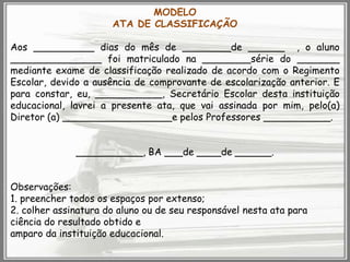 MODELO
ATA DE CLASSIFICAÇÃO
Aos __________ dias do mês de ________de ______ , o aluno
_______________ foi matriculado na ________série do _______
mediante exame de classificação realizado de acordo com o Regimento
Escolar, devido a ausência de comprovante de escolarização anterior. E
para constar, eu, ___________, Secretário Escolar desta instituição
educacional, lavrei a presente ata, que vai assinada por mim, pelo(a)
Diretor (a) __________________e pelos Professores ___________.
___________, BA ___de ____de ______.
Observações:
1. preencher todos os espaços por extenso;
2. colher assinatura do aluno ou de seu responsável nesta ata para
ciência do resultado obtido e
amparo da instituição educacional.

 