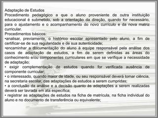 Adaptação de Estudos
Procedimento pedagógico a que o aluno proveniente de outra instituição
educacional é submetido, sob a orientação da direção, quando for necessário,
para o ajustamento e o acompanhamento do novo currículo e da nova matriz
curricular.
Procedimentos básicos:
•analisar, previamente, o histórico escolar apresentado pelo aluno, a fim de
certificar-se de sua regularidade e de sua autenticidade;
•encaminhar a documentação do aluno à equipe responsável pela análise dos
casos de adaptação de estudos, a fim de serem definidas as áreas do
conhecimento e/ou componentes curriculares em que se verifique a necessidade
de adaptação;
• exigir complementação de estudos quando for verificada ausência de
componente curricular;
• o interessado, quando maior de idade, ou seu responsável deverá tomar ciência,
na secretaria escolar, das adaptações de estudos a serem cumpridas;
• a conclusão da análise e a decisão quanto às adaptações a serem realizadas
deverá ser lavrada em ata específica;
• registrar as adaptações de estudos na ficha de matrícula, na ficha individual do
aluno e no documento de transferência ou equivalente;

 