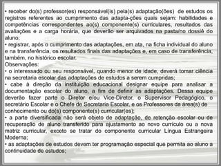 • receber do(s) professor(es) responsável(is) pela(s) adaptação(ões) de estudos os
registros referentes ao cumprimento das adapta-ções quais sejam: habilidades e
competências correspondentes ao(s) componente(s) curriculares, resultados das
avaliações e a carga horária, que deverão ser arquivados na pasta/no dossiê do
aluno;
• registrar, após o cumprimento das adaptações, em ata, na ficha individual do aluno
e na transferência, os resultados finais das adaptações e, em caso de transferência,
também, no histórico escolar.
Observações:
• o interessado ou seu responsável, quando menor de idade, deverá tomar ciência
na secretaria escolar das adaptações de estudos a serem cumpridas;
• cabe à direção da instituição educacional designar equipe para analisar a
documentação escolar do aluno, a fim de definir as adaptações. Dessa equipe
deverão fazer parte o Diretor e/ou Vice-Diretor, o Supervisor Pedagógico, o
secretário Escolar e o Chefe de Secretaria Escolar, e os Professores da área(s) de
conhecimento ou do(s) componente(s) curricular(es);
• a parte diversificada não será objeto de adaptação, de retenção escolar ou de
recuperação de aluno transferido para ajustamento ao novo currículo ou a nova
matriz curricular, exceto se tratar do componente curricular Língua Estrangeira
Moderna;
• as adaptações de estudos devem ter programação especial que permita ao aluno a
continuidade de estudos;

 