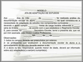MODELO
ATA DE ADAPTAÇÃO DE ESTUDOS
Aos _____ dias do mês _____ de _________ , foi realizada análise da
documentação escolar do aluno _______________ , na qual constatou-se a
necessidade de adaptação de estudos nos componentes curriculares _________,
devendo o aluno cumprir ________ horas de carga horária referentes a _____
série do Ensino _______ , de acordo com o que estabelece o Regimento Escolar.
E, para constar, eu ________ , Secretário Escolar, lavrei a presente ata, que vai
por mim assinada, pelo Diretor e pelos Professores.
_______ BA, _____ de ___ de ______.
Observações:
1- todos os campos deverão ser preenchidos por extenso.
2- os professores que analisarem a documentação escolar do aluno e o
aproveitamento de estudos deverão assinar a ata.
3- o aluno ou seu responsável, quando menor de idade, deverá ser informado
sobre a(s) adaptação(s) a ser(em) cumprida(s).

 