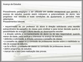 Avanço de Estudos

Procedimento pedagógico a ser utilizado em caráter excepcional que permite o
avanço de estudos quando assim indicarem a potencialidade do aluno, seu
progresso nos estudos e suas condições de ajustamento a períodos mais
adiantados.
Procedimentos básicos:
• requerimento de um professor do aluno à direção solicitando uma reunião
extraordinária do conselho de classe para analisar e para tomar decisão quanto à
possibilidade de avançar o aluno devido ao desempenho escolar:
• a direção solicita o comparecimento do aluno ou do seu responsável, quando
menor de idade, para verificar o interesse no avanço de estudos;
• deferida a solicitação, a direção convoca o conselho de classe;
• o conselho de classe ou a comissão de professores decide sobre a viabilidade ou
não do avanço de estudos.
• se for a favor, o conselho de classe ou comissão de professores deverá:
• definir programas de estudos;
• marcar dia e hora para realização das provas.

 