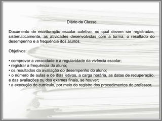Diário de Classe
Documento de escrituração escolar coletivo, no qual devem ser registradas,
sistematicamente, as atividades desenvolvidas com a turma, o resultado do
desempenho e a frequência dos alunos.
Objetivos:
• comprovar a veracidade e a regularidade da vivência escolar;
• registrar a frequência do aluno;
• os resultados da avaliação do desempenho do aluno;
• o número de aulas e de dias letivos, a carga horária, as datas de recuperação,
e das avaliações ou dos exames finais, se houver;
• a execução do currículo, por meio do registro dos procedimentos do professor.

 