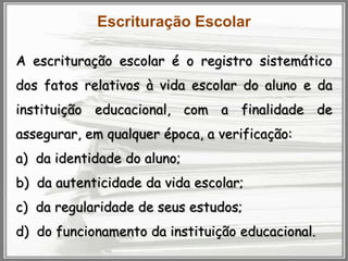 Escrituração Escolar
A escrituração escolar é o registro sistemático
dos fatos relativos à vida escolar do aluno e da

instituição educacional, com a finalidade de
assegurar, em qualquer época, a verificação:
a) da identidade do aluno;
b) da autenticidade da vida escolar;
c) da regularidade de seus estudos;

d) do funcionamento da instituição educacional.

 
