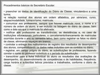 Procedimentos básicos do Secretário Escolar:
• preencher os dados de identificação do Diário de Classe, vinculando-o a uma
turma;
•a relação nominal dos alunos em ordem alfabética, por série/ano, curso,
etapas/modalidade, turma e turno, matrícula;
• comunicar aos professores, sempre que houver matrícula nova, o nome e o
número de ordem do aluno, a ser incluído na listagem do diário de classe, bem
como a data em que a matrícula foi efetivada;
• notificar aos professores as transferências, as desistências e, no caso de
instituições educacionais particulares, o cancelamento/trancamento de matrículas
ocorridas durante o ano ou semestre letivo, bem como registrar os fatos no diário
de classe, eliminando espaços em branco;
• controlar a entrega dos instrumentos de registro dos resultados de desempenho
dos alunos, compatibilizando os dados neles incluídos com os contidos no diário;
• registrar, em campo próprio do diário, as substituições de professores, fazendo
constar o nome do professor substituto e o período da substituição;
• transcrever para a ficha individual do aluno os resultados das avaliações de
desempenho, do desenvolvimento de competências e de habilidades, frequência,
carga horária e aulas/dias letivos previstos e trabalhados, conforme o diário de
classe.

 